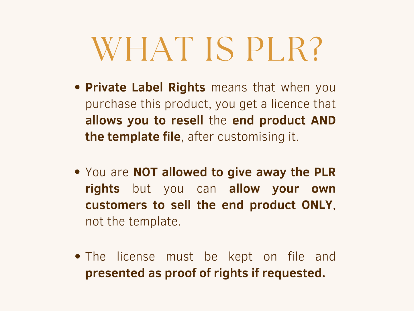 Private label rights allow you to resell the end product and the template file after customising it. Your are not allowed to give away the PLR rights but you can allow your own customers to sell the end product only, not the template. The license must be kept on file and presented as proof of rights if requested.