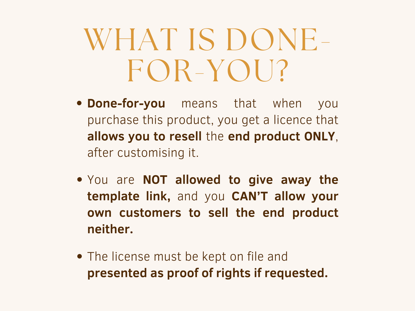 What is done-for-you? Done-for-you products allow you to resell the end product only, after customizing it. You are not allowed to give away the template link, and you can't allow your own customers to sell the end product neither. The license must be kept on file and presented as proof of rights if requested.
