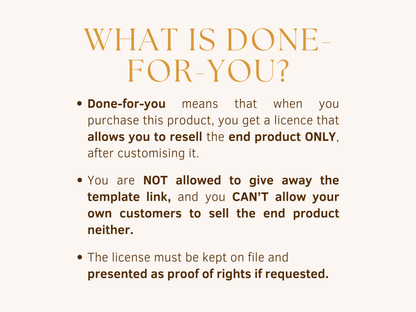 What is done-for-you? Done-for-you products allow you to resell the end product only, after customising it. You are not allowed to give away the template link, and you can't allow your own customers to sell the end product neither. The license must be kept on file and presented as proof of rights if requested. 