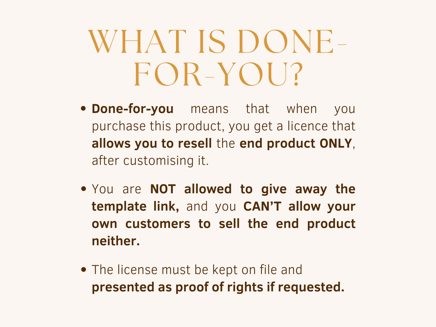 What is done-for-you? Done-for-you products allow you to resell the end product only, after customising it. You are not allowed to give away the template link, and you can't allow your own customers to sell the end product neither. The license must be kept on file and presented as proof of rights if requested.